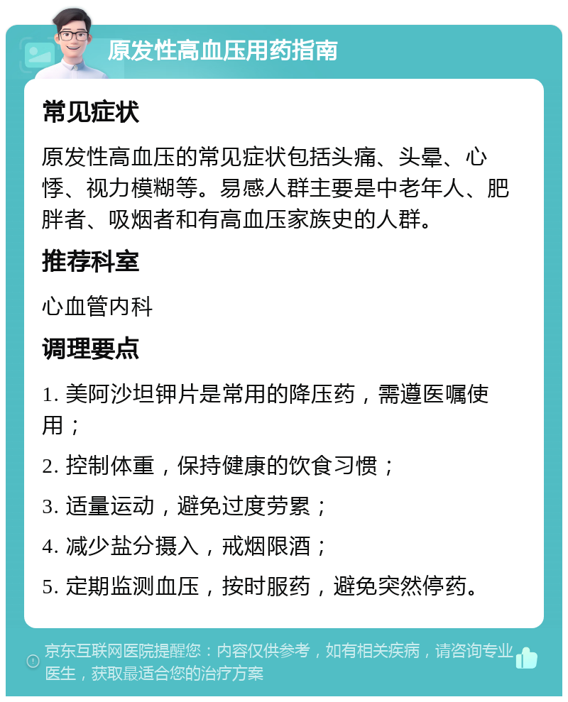 原发性高血压用药指南 常见症状 原发性高血压的常见症状包括头痛、头晕、心悸、视力模糊等。易感人群主要是中老年人、肥胖者、吸烟者和有高血压家族史的人群。 推荐科室 心血管内科 调理要点 1. 美阿沙坦钾片是常用的降压药，需遵医嘱使用； 2. 控制体重，保持健康的饮食习惯； 3. 适量运动，避免过度劳累； 4. 减少盐分摄入，戒烟限酒； 5. 定期监测血压，按时服药，避免突然停药。