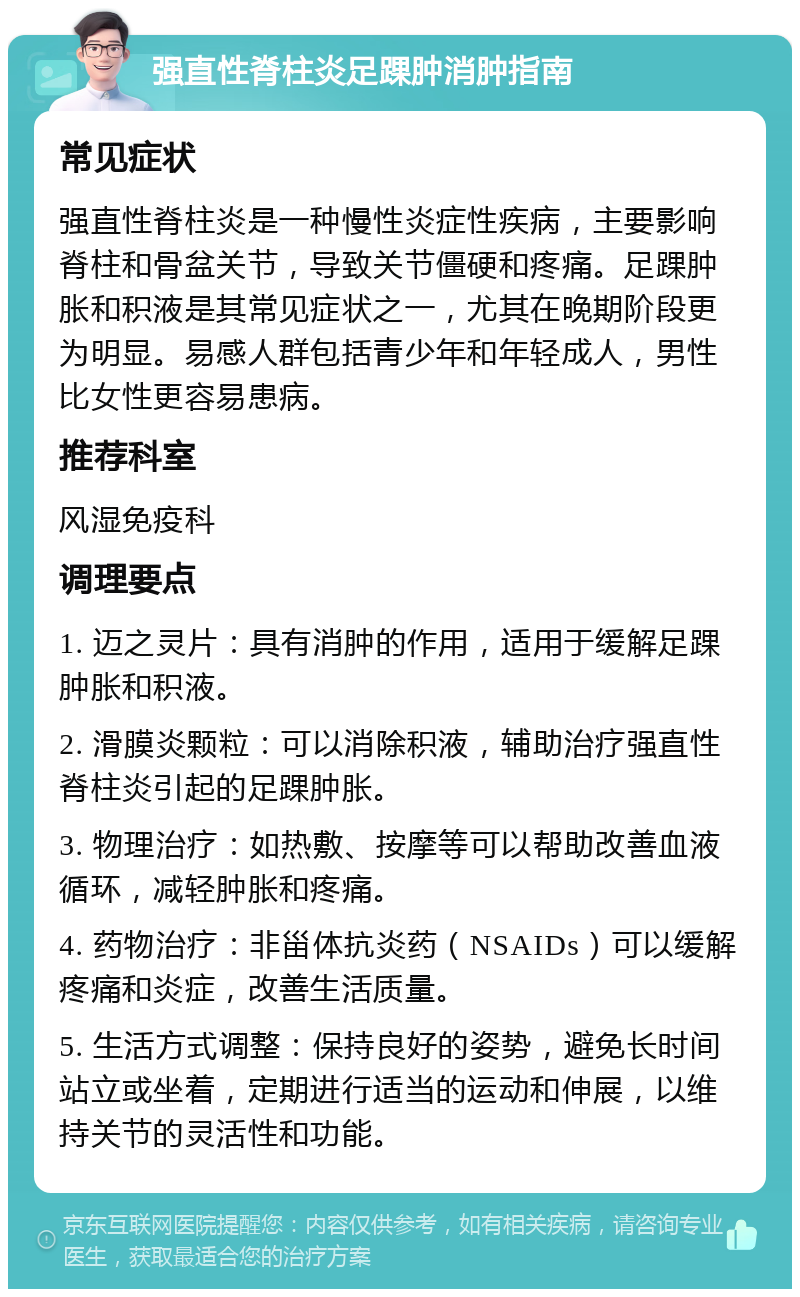 强直性脊柱炎足踝肿消肿指南 常见症状 强直性脊柱炎是一种慢性炎症性疾病，主要影响脊柱和骨盆关节，导致关节僵硬和疼痛。足踝肿胀和积液是其常见症状之一，尤其在晚期阶段更为明显。易感人群包括青少年和年轻成人，男性比女性更容易患病。 推荐科室 风湿免疫科 调理要点 1. 迈之灵片：具有消肿的作用，适用于缓解足踝肿胀和积液。 2. 滑膜炎颗粒：可以消除积液，辅助治疗强直性脊柱炎引起的足踝肿胀。 3. 物理治疗：如热敷、按摩等可以帮助改善血液循环，减轻肿胀和疼痛。 4. 药物治疗：非甾体抗炎药（NSAIDs）可以缓解疼痛和炎症，改善生活质量。 5. 生活方式调整：保持良好的姿势，避免长时间站立或坐着，定期进行适当的运动和伸展，以维持关节的灵活性和功能。