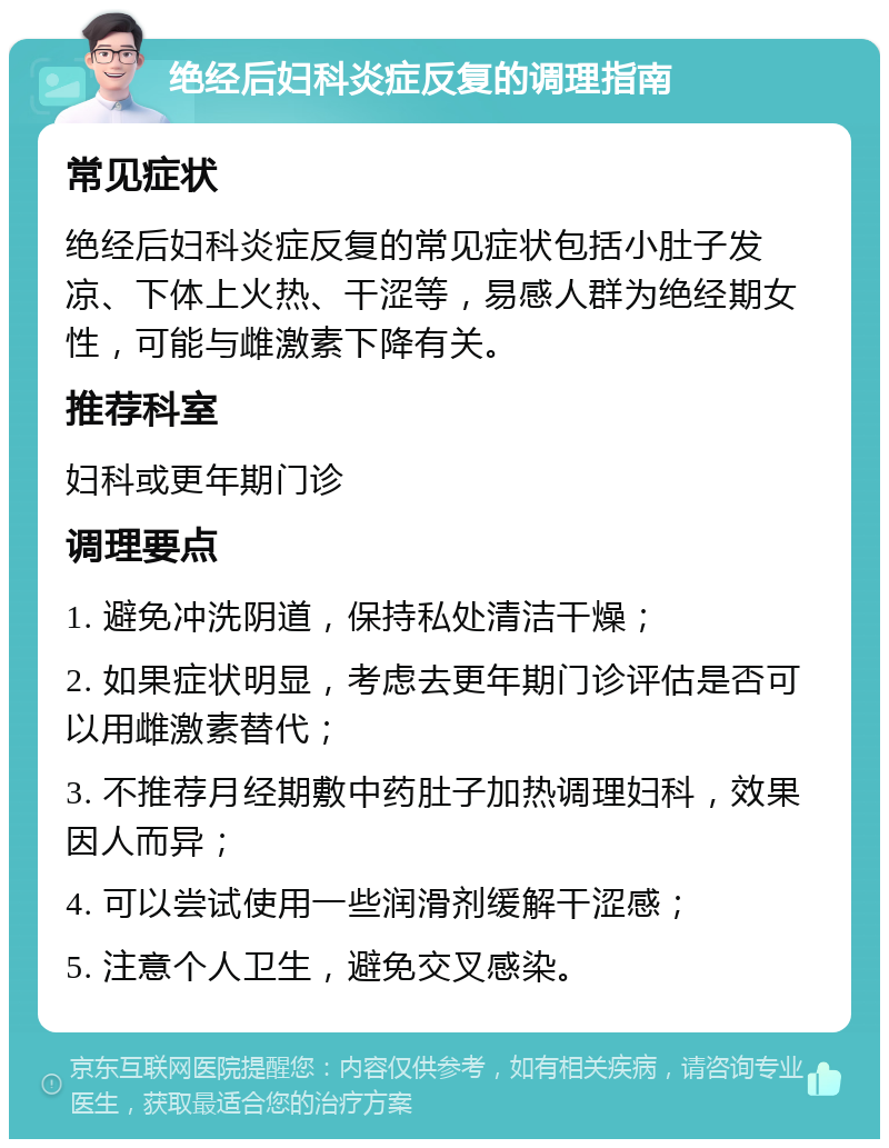 绝经后妇科炎症反复的调理指南 常见症状 绝经后妇科炎症反复的常见症状包括小肚子发凉、下体上火热、干涩等，易感人群为绝经期女性，可能与雌激素下降有关。 推荐科室 妇科或更年期门诊 调理要点 1. 避免冲洗阴道，保持私处清洁干燥； 2. 如果症状明显，考虑去更年期门诊评估是否可以用雌激素替代； 3. 不推荐月经期敷中药肚子加热调理妇科，效果因人而异； 4. 可以尝试使用一些润滑剂缓解干涩感； 5. 注意个人卫生，避免交叉感染。