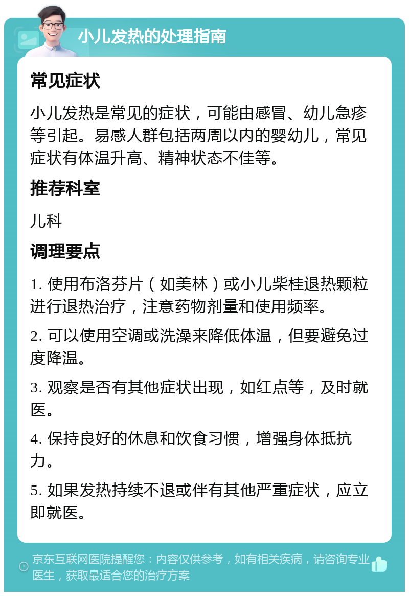 小儿发热的处理指南 常见症状 小儿发热是常见的症状，可能由感冒、幼儿急疹等引起。易感人群包括两周以内的婴幼儿，常见症状有体温升高、精神状态不佳等。 推荐科室 儿科 调理要点 1. 使用布洛芬片（如美林）或小儿柴桂退热颗粒进行退热治疗，注意药物剂量和使用频率。 2. 可以使用空调或洗澡来降低体温，但要避免过度降温。 3. 观察是否有其他症状出现，如红点等，及时就医。 4. 保持良好的休息和饮食习惯，增强身体抵抗力。 5. 如果发热持续不退或伴有其他严重症状，应立即就医。