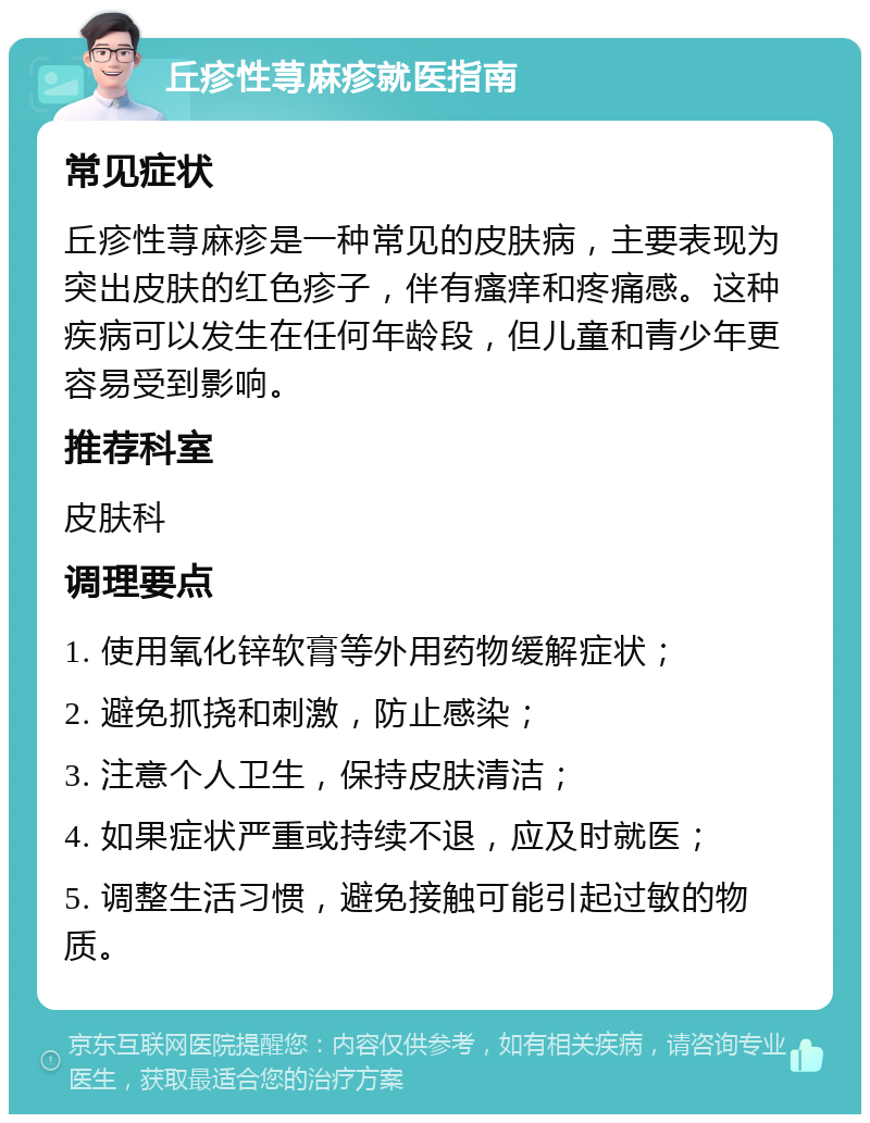 丘疹性荨麻疹就医指南 常见症状 丘疹性荨麻疹是一种常见的皮肤病，主要表现为突出皮肤的红色疹子，伴有瘙痒和疼痛感。这种疾病可以发生在任何年龄段，但儿童和青少年更容易受到影响。 推荐科室 皮肤科 调理要点 1. 使用氧化锌软膏等外用药物缓解症状； 2. 避免抓挠和刺激，防止感染； 3. 注意个人卫生，保持皮肤清洁； 4. 如果症状严重或持续不退，应及时就医； 5. 调整生活习惯，避免接触可能引起过敏的物质。