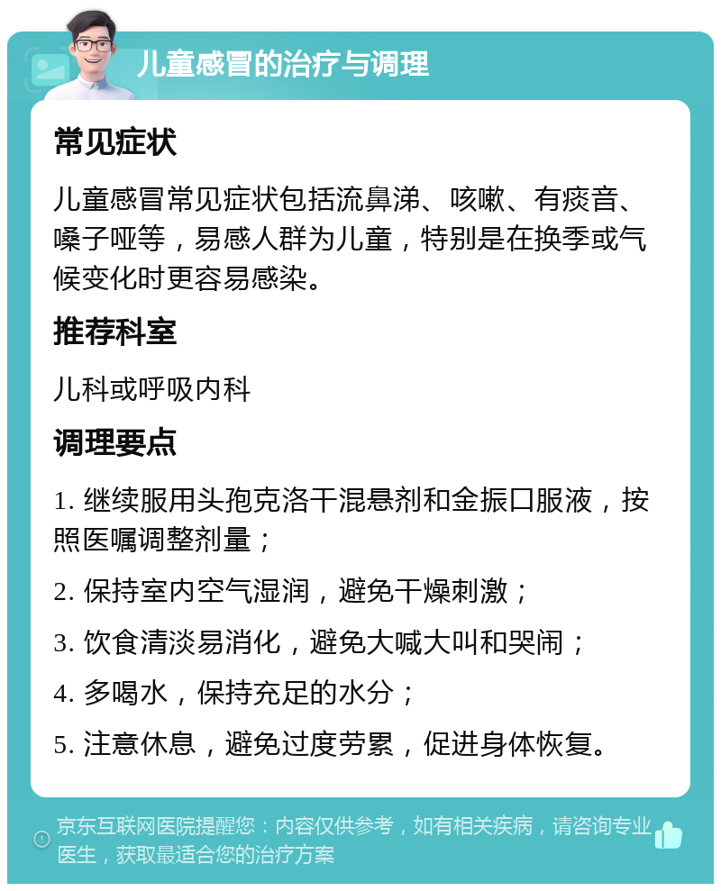 儿童感冒的治疗与调理 常见症状 儿童感冒常见症状包括流鼻涕、咳嗽、有痰音、嗓子哑等，易感人群为儿童，特别是在换季或气候变化时更容易感染。 推荐科室 儿科或呼吸内科 调理要点 1. 继续服用头孢克洛干混悬剂和金振口服液，按照医嘱调整剂量； 2. 保持室内空气湿润，避免干燥刺激； 3. 饮食清淡易消化，避免大喊大叫和哭闹； 4. 多喝水，保持充足的水分； 5. 注意休息，避免过度劳累，促进身体恢复。