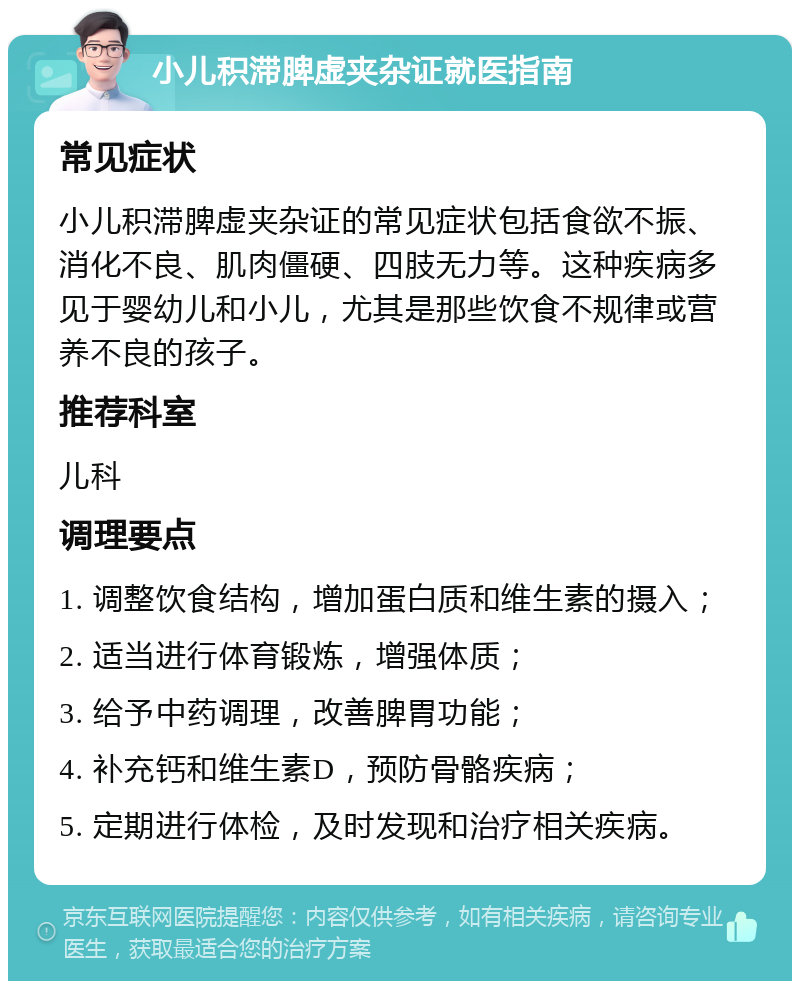 小儿积滞脾虚夹杂证就医指南 常见症状 小儿积滞脾虚夹杂证的常见症状包括食欲不振、消化不良、肌肉僵硬、四肢无力等。这种疾病多见于婴幼儿和小儿，尤其是那些饮食不规律或营养不良的孩子。 推荐科室 儿科 调理要点 1. 调整饮食结构，增加蛋白质和维生素的摄入； 2. 适当进行体育锻炼，增强体质； 3. 给予中药调理，改善脾胃功能； 4. 补充钙和维生素D，预防骨骼疾病； 5. 定期进行体检，及时发现和治疗相关疾病。