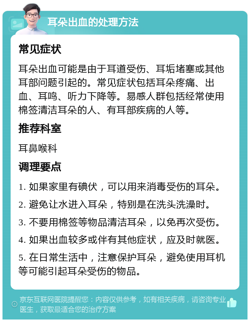 耳朵出血的处理方法 常见症状 耳朵出血可能是由于耳道受伤、耳垢堵塞或其他耳部问题引起的。常见症状包括耳朵疼痛、出血、耳鸣、听力下降等。易感人群包括经常使用棉签清洁耳朵的人、有耳部疾病的人等。 推荐科室 耳鼻喉科 调理要点 1. 如果家里有碘伏，可以用来消毒受伤的耳朵。 2. 避免让水进入耳朵，特别是在洗头洗澡时。 3. 不要用棉签等物品清洁耳朵，以免再次受伤。 4. 如果出血较多或伴有其他症状，应及时就医。 5. 在日常生活中，注意保护耳朵，避免使用耳机等可能引起耳朵受伤的物品。