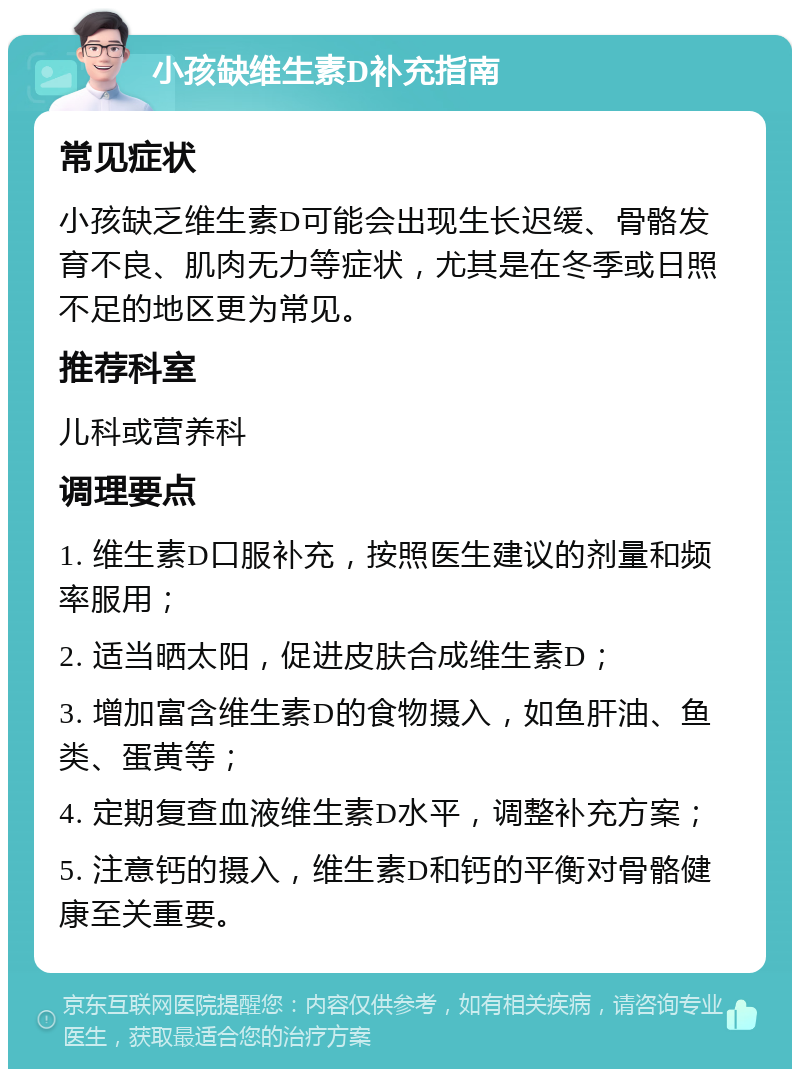 小孩缺维生素D补充指南 常见症状 小孩缺乏维生素D可能会出现生长迟缓、骨骼发育不良、肌肉无力等症状，尤其是在冬季或日照不足的地区更为常见。 推荐科室 儿科或营养科 调理要点 1. 维生素D口服补充，按照医生建议的剂量和频率服用； 2. 适当晒太阳，促进皮肤合成维生素D； 3. 增加富含维生素D的食物摄入，如鱼肝油、鱼类、蛋黄等； 4. 定期复查血液维生素D水平，调整补充方案； 5. 注意钙的摄入，维生素D和钙的平衡对骨骼健康至关重要。