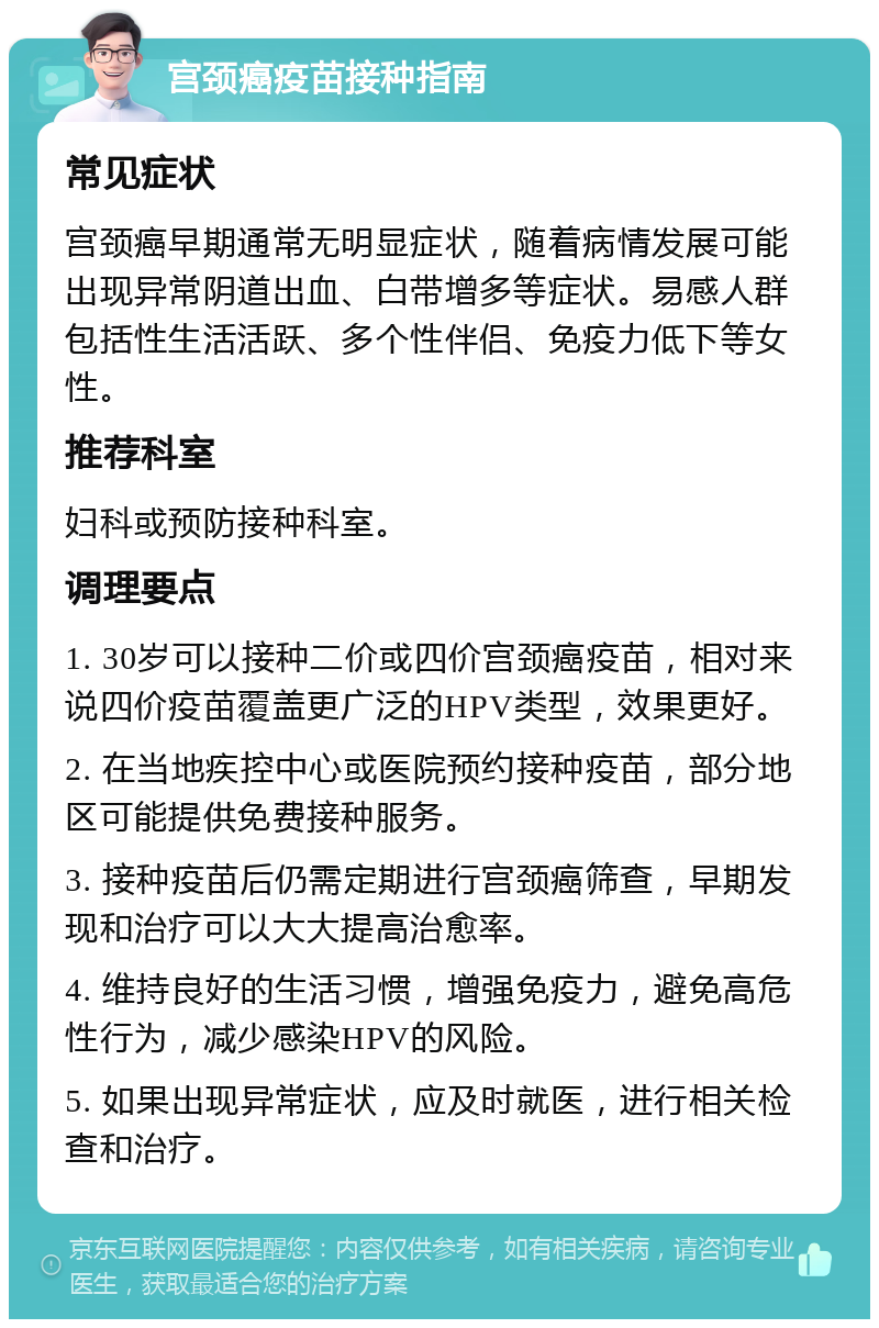 宫颈癌疫苗接种指南 常见症状 宫颈癌早期通常无明显症状，随着病情发展可能出现异常阴道出血、白带增多等症状。易感人群包括性生活活跃、多个性伴侣、免疫力低下等女性。 推荐科室 妇科或预防接种科室。 调理要点 1. 30岁可以接种二价或四价宫颈癌疫苗，相对来说四价疫苗覆盖更广泛的HPV类型，效果更好。 2. 在当地疾控中心或医院预约接种疫苗，部分地区可能提供免费接种服务。 3. 接种疫苗后仍需定期进行宫颈癌筛查，早期发现和治疗可以大大提高治愈率。 4. 维持良好的生活习惯，增强免疫力，避免高危性行为，减少感染HPV的风险。 5. 如果出现异常症状，应及时就医，进行相关检查和治疗。