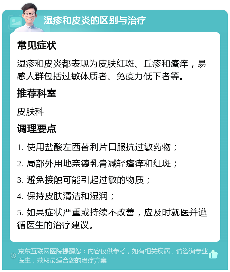 湿疹和皮炎的区别与治疗 常见症状 湿疹和皮炎都表现为皮肤红斑、丘疹和瘙痒，易感人群包括过敏体质者、免疫力低下者等。 推荐科室 皮肤科 调理要点 1. 使用盐酸左西替利片口服抗过敏药物； 2. 局部外用地奈德乳膏减轻瘙痒和红斑； 3. 避免接触可能引起过敏的物质； 4. 保持皮肤清洁和湿润； 5. 如果症状严重或持续不改善，应及时就医并遵循医生的治疗建议。