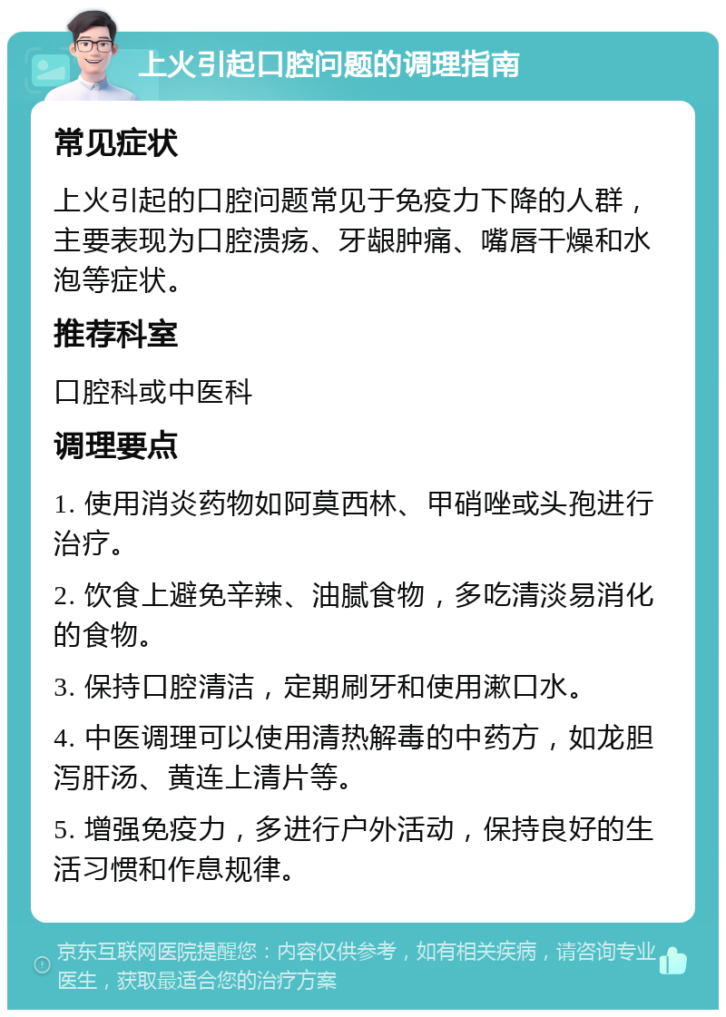 上火引起口腔问题的调理指南 常见症状 上火引起的口腔问题常见于免疫力下降的人群，主要表现为口腔溃疡、牙龈肿痛、嘴唇干燥和水泡等症状。 推荐科室 口腔科或中医科 调理要点 1. 使用消炎药物如阿莫西林、甲硝唑或头孢进行治疗。 2. 饮食上避免辛辣、油腻食物，多吃清淡易消化的食物。 3. 保持口腔清洁，定期刷牙和使用漱口水。 4. 中医调理可以使用清热解毒的中药方，如龙胆泻肝汤、黄连上清片等。 5. 增强免疫力，多进行户外活动，保持良好的生活习惯和作息规律。