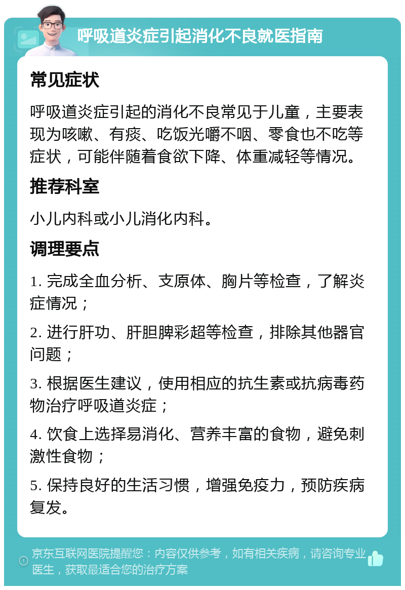 呼吸道炎症引起消化不良就医指南 常见症状 呼吸道炎症引起的消化不良常见于儿童，主要表现为咳嗽、有痰、吃饭光嚼不咽、零食也不吃等症状，可能伴随着食欲下降、体重减轻等情况。 推荐科室 小儿内科或小儿消化内科。 调理要点 1. 完成全血分析、支原体、胸片等检查，了解炎症情况； 2. 进行肝功、肝胆脾彩超等检查，排除其他器官问题； 3. 根据医生建议，使用相应的抗生素或抗病毒药物治疗呼吸道炎症； 4. 饮食上选择易消化、营养丰富的食物，避免刺激性食物； 5. 保持良好的生活习惯，增强免疫力，预防疾病复发。