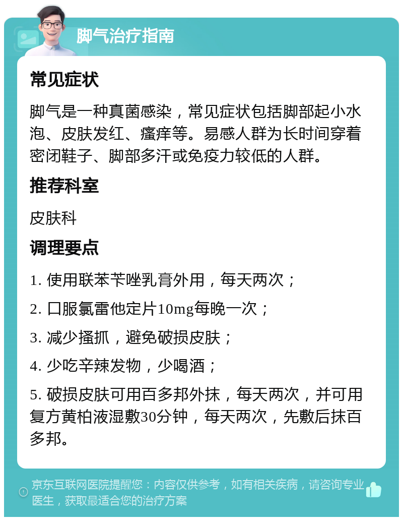 脚气治疗指南 常见症状 脚气是一种真菌感染，常见症状包括脚部起小水泡、皮肤发红、瘙痒等。易感人群为长时间穿着密闭鞋子、脚部多汗或免疫力较低的人群。 推荐科室 皮肤科 调理要点 1. 使用联苯苄唑乳膏外用，每天两次； 2. 口服氯雷他定片10mg每晚一次； 3. 减少搔抓，避免破损皮肤； 4. 少吃辛辣发物，少喝酒； 5. 破损皮肤可用百多邦外抹，每天两次，并可用复方黄柏液湿敷30分钟，每天两次，先敷后抹百多邦。