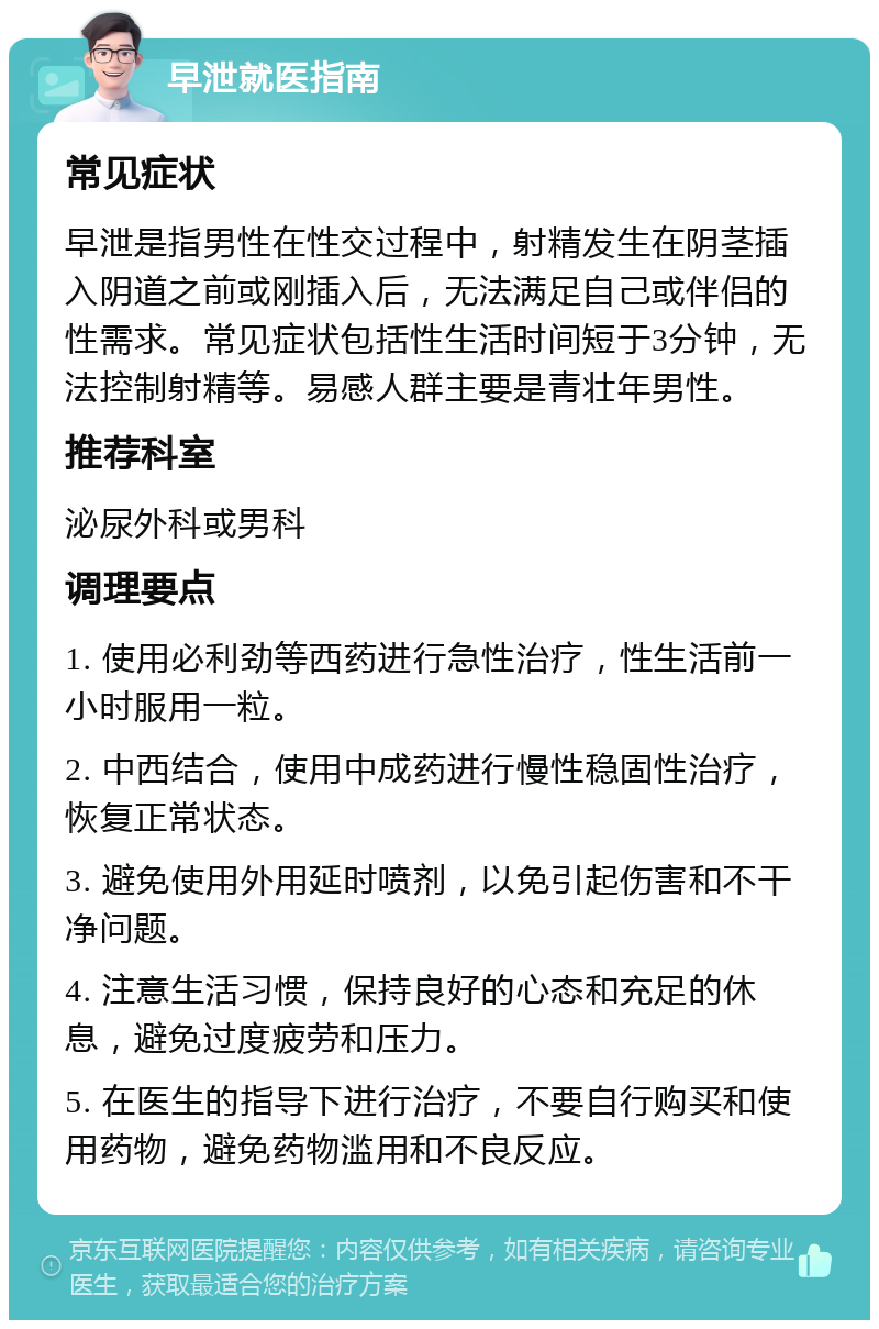 早泄就医指南 常见症状 早泄是指男性在性交过程中，射精发生在阴茎插入阴道之前或刚插入后，无法满足自己或伴侣的性需求。常见症状包括性生活时间短于3分钟，无法控制射精等。易感人群主要是青壮年男性。 推荐科室 泌尿外科或男科 调理要点 1. 使用必利劲等西药进行急性治疗，性生活前一小时服用一粒。 2. 中西结合，使用中成药进行慢性稳固性治疗，恢复正常状态。 3. 避免使用外用延时喷剂，以免引起伤害和不干净问题。 4. 注意生活习惯，保持良好的心态和充足的休息，避免过度疲劳和压力。 5. 在医生的指导下进行治疗，不要自行购买和使用药物，避免药物滥用和不良反应。