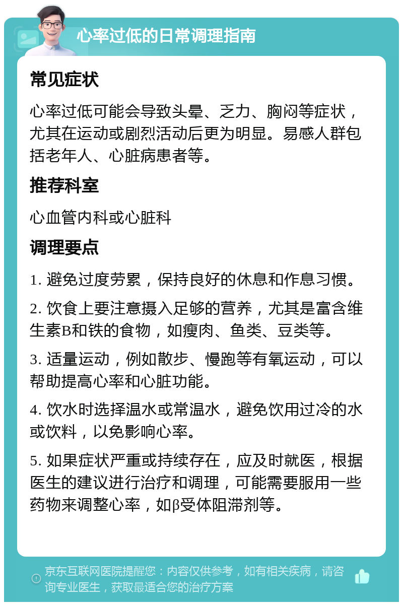 心率过低的日常调理指南 常见症状 心率过低可能会导致头晕、乏力、胸闷等症状，尤其在运动或剧烈活动后更为明显。易感人群包括老年人、心脏病患者等。 推荐科室 心血管内科或心脏科 调理要点 1. 避免过度劳累，保持良好的休息和作息习惯。 2. 饮食上要注意摄入足够的营养，尤其是富含维生素B和铁的食物，如瘦肉、鱼类、豆类等。 3. 适量运动，例如散步、慢跑等有氧运动，可以帮助提高心率和心脏功能。 4. 饮水时选择温水或常温水，避免饮用过冷的水或饮料，以免影响心率。 5. 如果症状严重或持续存在，应及时就医，根据医生的建议进行治疗和调理，可能需要服用一些药物来调整心率，如β受体阻滞剂等。