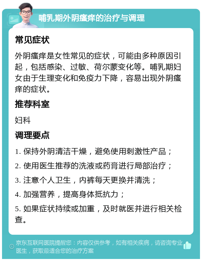 哺乳期外阴瘙痒的治疗与调理 常见症状 外阴瘙痒是女性常见的症状，可能由多种原因引起，包括感染、过敏、荷尔蒙变化等。哺乳期妇女由于生理变化和免疫力下降，容易出现外阴瘙痒的症状。 推荐科室 妇科 调理要点 1. 保持外阴清洁干燥，避免使用刺激性产品； 2. 使用医生推荐的洗液或药膏进行局部治疗； 3. 注意个人卫生，内裤每天更换并清洗； 4. 加强营养，提高身体抵抗力； 5. 如果症状持续或加重，及时就医并进行相关检查。