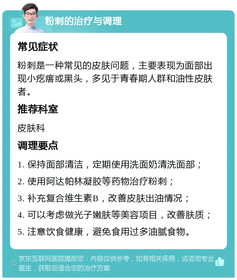 粉刺的治疗与调理 常见症状 粉刺是一种常见的皮肤问题，主要表现为面部出现小疙瘩或黑头，多见于青春期人群和油性皮肤者。 推荐科室 皮肤科 调理要点 1. 保持面部清洁，定期使用洗面奶清洗面部； 2. 使用阿达帕林凝胶等药物治疗粉刺； 3. 补充复合维生素B，改善皮肤出油情况； 4. 可以考虑做光子嫩肤等美容项目，改善肤质； 5. 注意饮食健康，避免食用过多油腻食物。