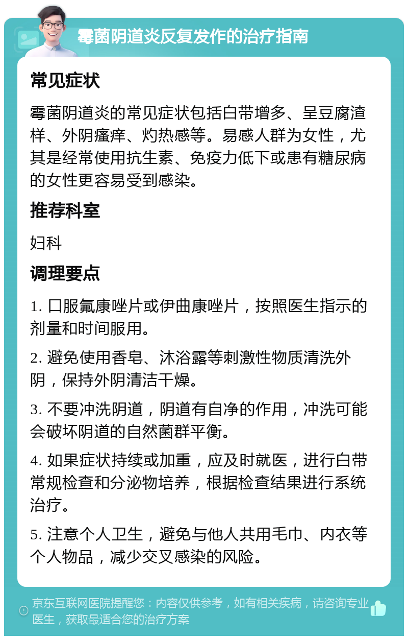 霉菌阴道炎反复发作的治疗指南 常见症状 霉菌阴道炎的常见症状包括白带增多、呈豆腐渣样、外阴瘙痒、灼热感等。易感人群为女性，尤其是经常使用抗生素、免疫力低下或患有糖尿病的女性更容易受到感染。 推荐科室 妇科 调理要点 1. 口服氟康唑片或伊曲康唑片，按照医生指示的剂量和时间服用。 2. 避免使用香皂、沐浴露等刺激性物质清洗外阴，保持外阴清洁干燥。 3. 不要冲洗阴道，阴道有自净的作用，冲洗可能会破坏阴道的自然菌群平衡。 4. 如果症状持续或加重，应及时就医，进行白带常规检查和分泌物培养，根据检查结果进行系统治疗。 5. 注意个人卫生，避免与他人共用毛巾、内衣等个人物品，减少交叉感染的风险。