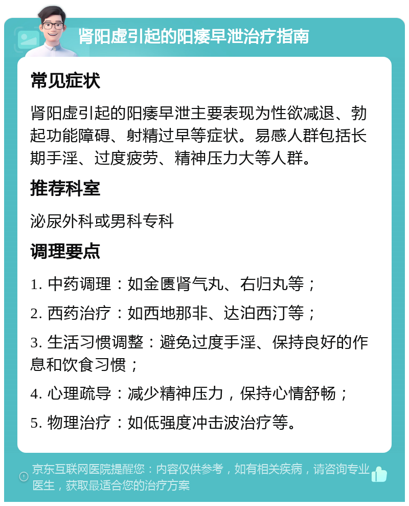 肾阳虚引起的阳痿早泄治疗指南 常见症状 肾阳虚引起的阳痿早泄主要表现为性欲减退、勃起功能障碍、射精过早等症状。易感人群包括长期手淫、过度疲劳、精神压力大等人群。 推荐科室 泌尿外科或男科专科 调理要点 1. 中药调理：如金匮肾气丸、右归丸等； 2. 西药治疗：如西地那非、达泊西汀等； 3. 生活习惯调整：避免过度手淫、保持良好的作息和饮食习惯； 4. 心理疏导：减少精神压力，保持心情舒畅； 5. 物理治疗：如低强度冲击波治疗等。