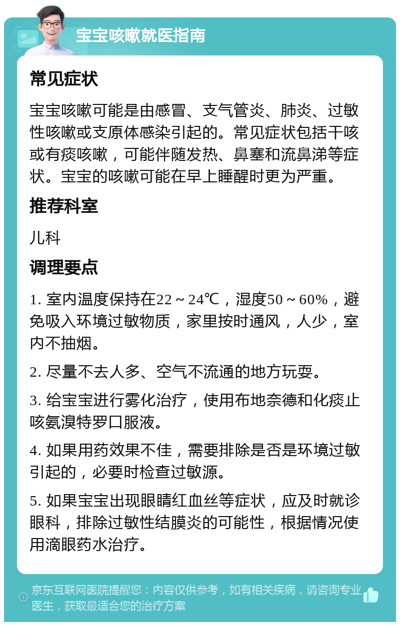 宝宝咳嗽就医指南 常见症状 宝宝咳嗽可能是由感冒、支气管炎、肺炎、过敏性咳嗽或支原体感染引起的。常见症状包括干咳或有痰咳嗽，可能伴随发热、鼻塞和流鼻涕等症状。宝宝的咳嗽可能在早上睡醒时更为严重。 推荐科室 儿科 调理要点 1. 室内温度保持在22～24℃，湿度50～60%，避免吸入环境过敏物质，家里按时通风，人少，室内不抽烟。 2. 尽量不去人多、空气不流通的地方玩耍。 3. 给宝宝进行雾化治疗，使用布地奈德和化痰止咳氨溴特罗口服液。 4. 如果用药效果不佳，需要排除是否是环境过敏引起的，必要时检查过敏源。 5. 如果宝宝出现眼睛红血丝等症状，应及时就诊眼科，排除过敏性结膜炎的可能性，根据情况使用滴眼药水治疗。