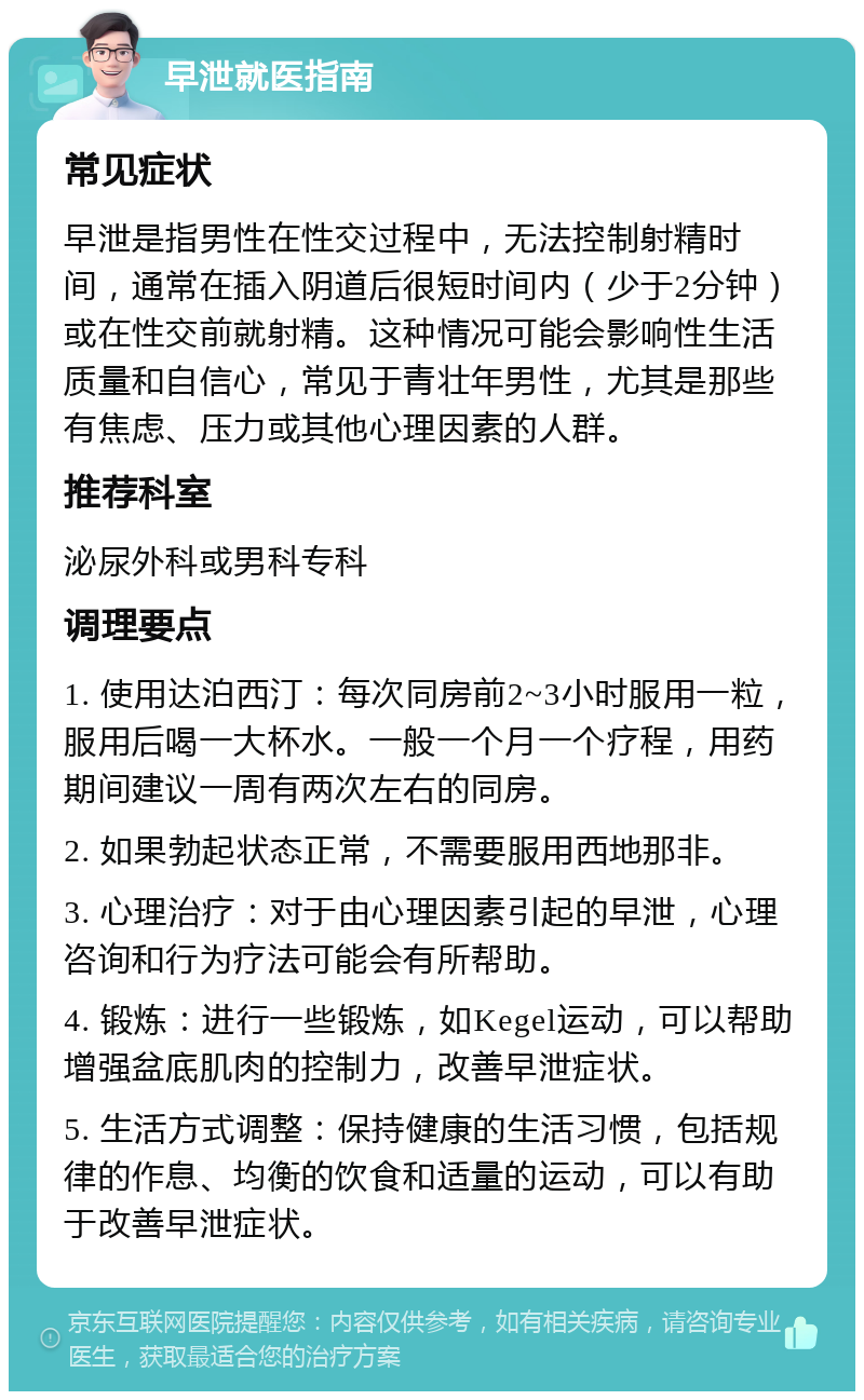 早泄就医指南 常见症状 早泄是指男性在性交过程中，无法控制射精时间，通常在插入阴道后很短时间内（少于2分钟）或在性交前就射精。这种情况可能会影响性生活质量和自信心，常见于青壮年男性，尤其是那些有焦虑、压力或其他心理因素的人群。 推荐科室 泌尿外科或男科专科 调理要点 1. 使用达泊西汀：每次同房前2~3小时服用一粒，服用后喝一大杯水。一般一个月一个疗程，用药期间建议一周有两次左右的同房。 2. 如果勃起状态正常，不需要服用西地那非。 3. 心理治疗：对于由心理因素引起的早泄，心理咨询和行为疗法可能会有所帮助。 4. 锻炼：进行一些锻炼，如Kegel运动，可以帮助增强盆底肌肉的控制力，改善早泄症状。 5. 生活方式调整：保持健康的生活习惯，包括规律的作息、均衡的饮食和适量的运动，可以有助于改善早泄症状。