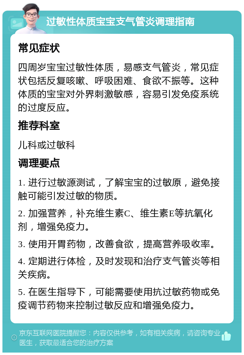 过敏性体质宝宝支气管炎调理指南 常见症状 四周岁宝宝过敏性体质，易感支气管炎，常见症状包括反复咳嗽、呼吸困难、食欲不振等。这种体质的宝宝对外界刺激敏感，容易引发免疫系统的过度反应。 推荐科室 儿科或过敏科 调理要点 1. 进行过敏源测试，了解宝宝的过敏原，避免接触可能引发过敏的物质。 2. 加强营养，补充维生素C、维生素E等抗氧化剂，增强免疫力。 3. 使用开胃药物，改善食欲，提高营养吸收率。 4. 定期进行体检，及时发现和治疗支气管炎等相关疾病。 5. 在医生指导下，可能需要使用抗过敏药物或免疫调节药物来控制过敏反应和增强免疫力。