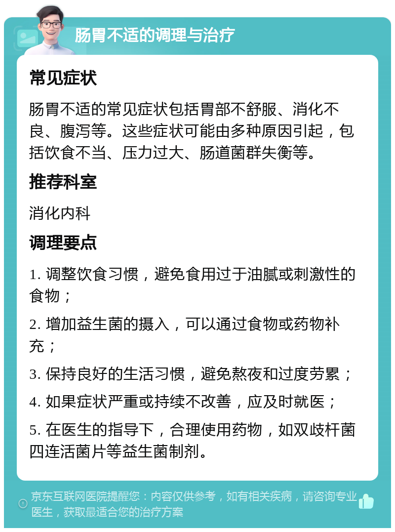 肠胃不适的调理与治疗 常见症状 肠胃不适的常见症状包括胃部不舒服、消化不良、腹泻等。这些症状可能由多种原因引起，包括饮食不当、压力过大、肠道菌群失衡等。 推荐科室 消化内科 调理要点 1. 调整饮食习惯，避免食用过于油腻或刺激性的食物； 2. 增加益生菌的摄入，可以通过食物或药物补充； 3. 保持良好的生活习惯，避免熬夜和过度劳累； 4. 如果症状严重或持续不改善，应及时就医； 5. 在医生的指导下，合理使用药物，如双歧杆菌四连活菌片等益生菌制剂。