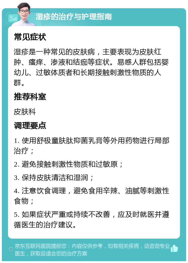 湿疹的治疗与护理指南 常见症状 湿疹是一种常见的皮肤病，主要表现为皮肤红肿、瘙痒、渗液和结痂等症状。易感人群包括婴幼儿、过敏体质者和长期接触刺激性物质的人群。 推荐科室 皮肤科 调理要点 1. 使用舒极童肤肽抑菌乳膏等外用药物进行局部治疗； 2. 避免接触刺激性物质和过敏原； 3. 保持皮肤清洁和湿润； 4. 注意饮食调理，避免食用辛辣、油腻等刺激性食物； 5. 如果症状严重或持续不改善，应及时就医并遵循医生的治疗建议。