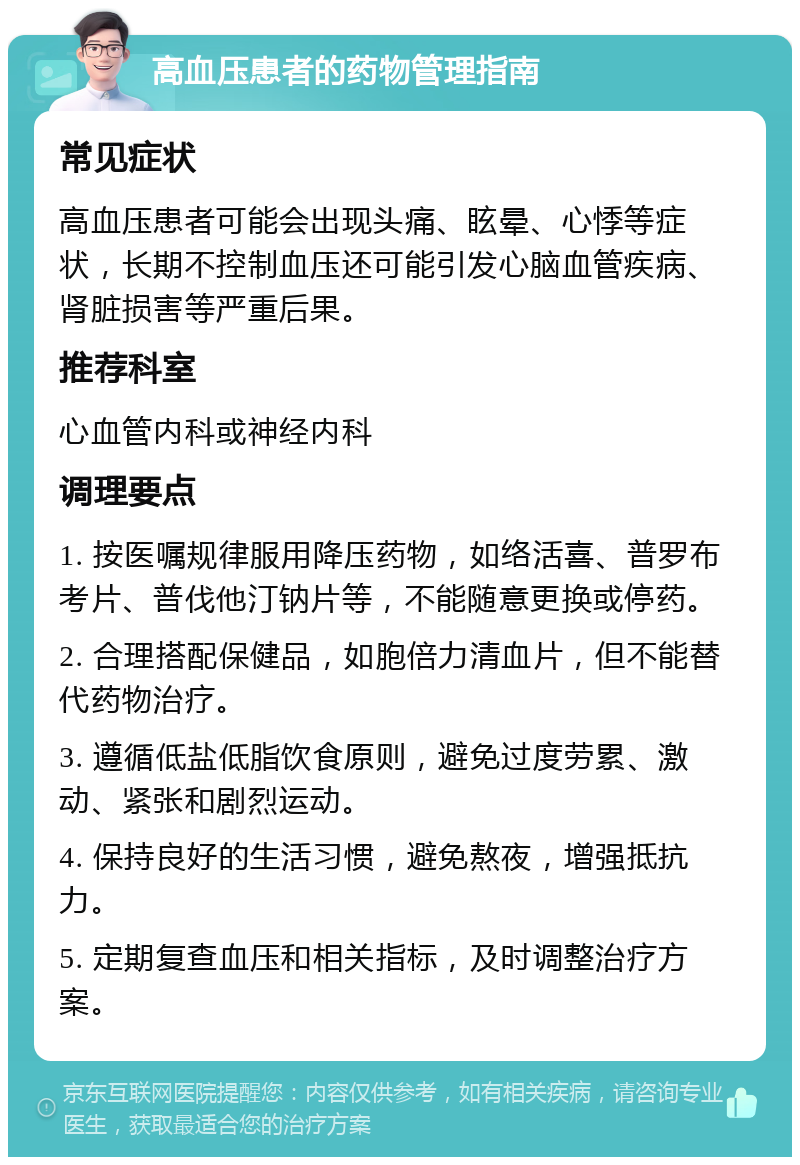 高血压患者的药物管理指南 常见症状 高血压患者可能会出现头痛、眩晕、心悸等症状，长期不控制血压还可能引发心脑血管疾病、肾脏损害等严重后果。 推荐科室 心血管内科或神经内科 调理要点 1. 按医嘱规律服用降压药物，如络活喜、普罗布考片、普伐他汀钠片等，不能随意更换或停药。 2. 合理搭配保健品，如胞倍力清血片，但不能替代药物治疗。 3. 遵循低盐低脂饮食原则，避免过度劳累、激动、紧张和剧烈运动。 4. 保持良好的生活习惯，避免熬夜，增强抵抗力。 5. 定期复查血压和相关指标，及时调整治疗方案。