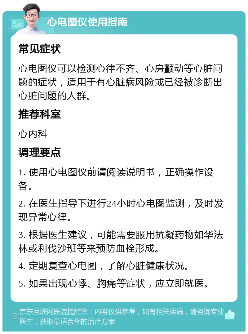 心电图仪使用指南 常见症状 心电图仪可以检测心律不齐、心房颤动等心脏问题的症状，适用于有心脏病风险或已经被诊断出心脏问题的人群。 推荐科室 心内科 调理要点 1. 使用心电图仪前请阅读说明书，正确操作设备。 2. 在医生指导下进行24小时心电图监测，及时发现异常心律。 3. 根据医生建议，可能需要服用抗凝药物如华法林或利伐沙班等来预防血栓形成。 4. 定期复查心电图，了解心脏健康状况。 5. 如果出现心悸、胸痛等症状，应立即就医。