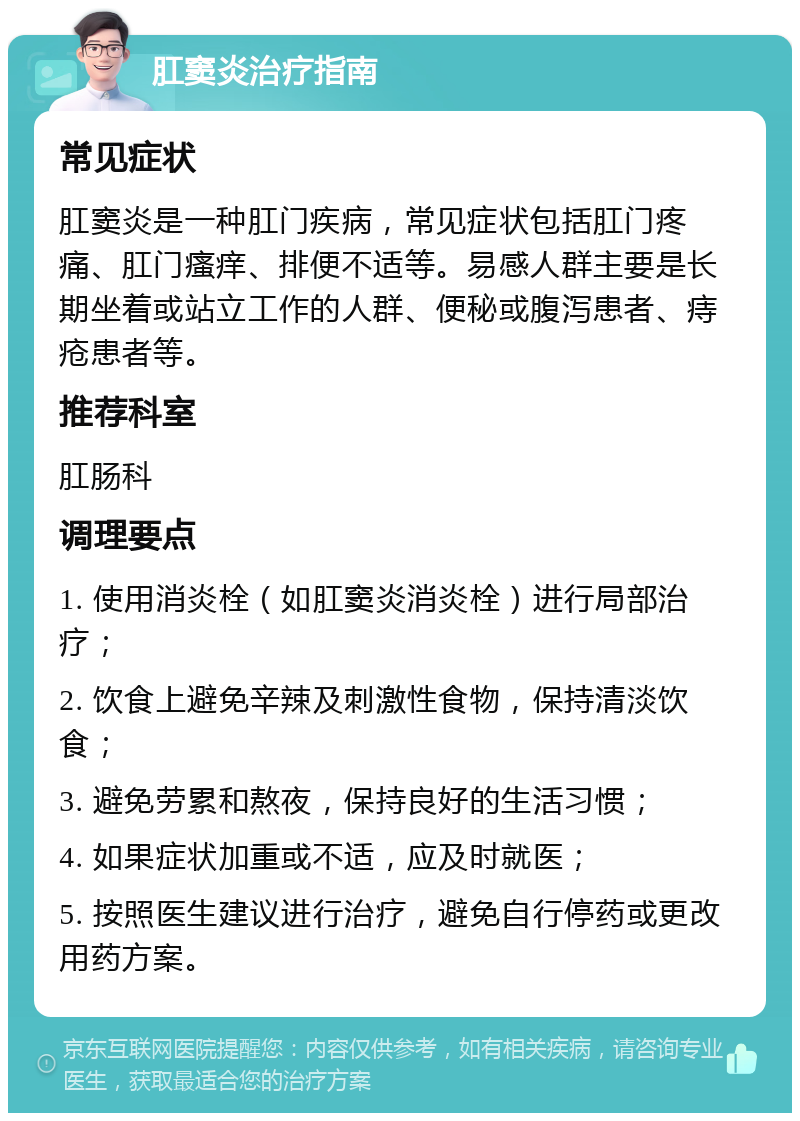 肛窦炎治疗指南 常见症状 肛窦炎是一种肛门疾病，常见症状包括肛门疼痛、肛门瘙痒、排便不适等。易感人群主要是长期坐着或站立工作的人群、便秘或腹泻患者、痔疮患者等。 推荐科室 肛肠科 调理要点 1. 使用消炎栓（如肛窦炎消炎栓）进行局部治疗； 2. 饮食上避免辛辣及刺激性食物，保持清淡饮食； 3. 避免劳累和熬夜，保持良好的生活习惯； 4. 如果症状加重或不适，应及时就医； 5. 按照医生建议进行治疗，避免自行停药或更改用药方案。