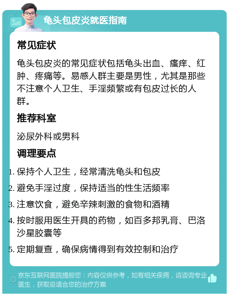 龟头包皮炎就医指南 常见症状 龟头包皮炎的常见症状包括龟头出血、瘙痒、红肿、疼痛等。易感人群主要是男性，尤其是那些不注意个人卫生、手淫频繁或有包皮过长的人群。 推荐科室 泌尿外科或男科 调理要点 保持个人卫生，经常清洗龟头和包皮 避免手淫过度，保持适当的性生活频率 注意饮食，避免辛辣刺激的食物和酒精 按时服用医生开具的药物，如百多邦乳膏、巴洛沙星胶囊等 定期复查，确保病情得到有效控制和治疗