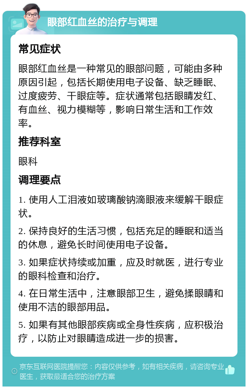 眼部红血丝的治疗与调理 常见症状 眼部红血丝是一种常见的眼部问题，可能由多种原因引起，包括长期使用电子设备、缺乏睡眠、过度疲劳、干眼症等。症状通常包括眼睛发红、有血丝、视力模糊等，影响日常生活和工作效率。 推荐科室 眼科 调理要点 1. 使用人工泪液如玻璃酸钠滴眼液来缓解干眼症状。 2. 保持良好的生活习惯，包括充足的睡眠和适当的休息，避免长时间使用电子设备。 3. 如果症状持续或加重，应及时就医，进行专业的眼科检查和治疗。 4. 在日常生活中，注意眼部卫生，避免揉眼睛和使用不洁的眼部用品。 5. 如果有其他眼部疾病或全身性疾病，应积极治疗，以防止对眼睛造成进一步的损害。