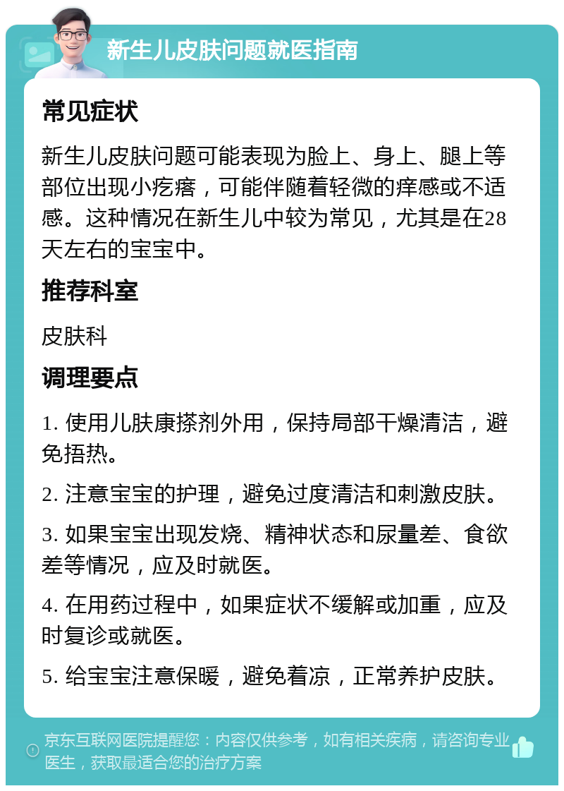 新生儿皮肤问题就医指南 常见症状 新生儿皮肤问题可能表现为脸上、身上、腿上等部位出现小疙瘩，可能伴随着轻微的痒感或不适感。这种情况在新生儿中较为常见，尤其是在28天左右的宝宝中。 推荐科室 皮肤科 调理要点 1. 使用儿肤康搽剂外用，保持局部干燥清洁，避免捂热。 2. 注意宝宝的护理，避免过度清洁和刺激皮肤。 3. 如果宝宝出现发烧、精神状态和尿量差、食欲差等情况，应及时就医。 4. 在用药过程中，如果症状不缓解或加重，应及时复诊或就医。 5. 给宝宝注意保暖，避免着凉，正常养护皮肤。