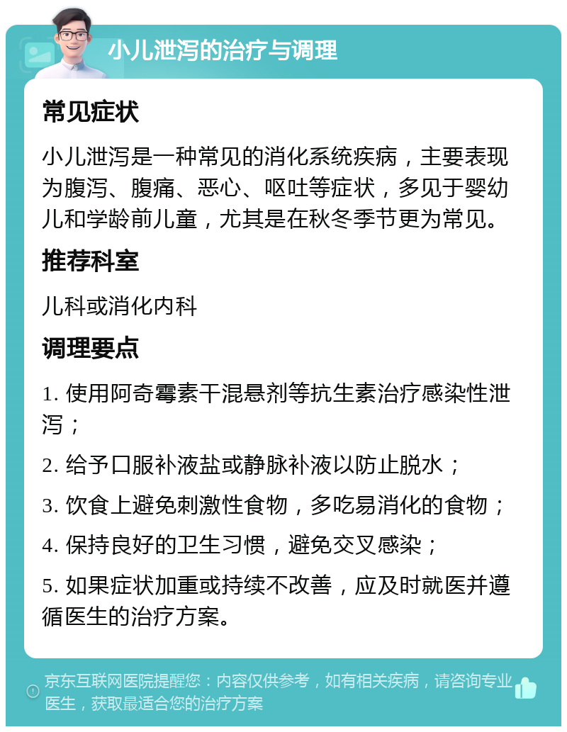 小儿泄泻的治疗与调理 常见症状 小儿泄泻是一种常见的消化系统疾病，主要表现为腹泻、腹痛、恶心、呕吐等症状，多见于婴幼儿和学龄前儿童，尤其是在秋冬季节更为常见。 推荐科室 儿科或消化内科 调理要点 1. 使用阿奇霉素干混悬剂等抗生素治疗感染性泄泻； 2. 给予口服补液盐或静脉补液以防止脱水； 3. 饮食上避免刺激性食物，多吃易消化的食物； 4. 保持良好的卫生习惯，避免交叉感染； 5. 如果症状加重或持续不改善，应及时就医并遵循医生的治疗方案。