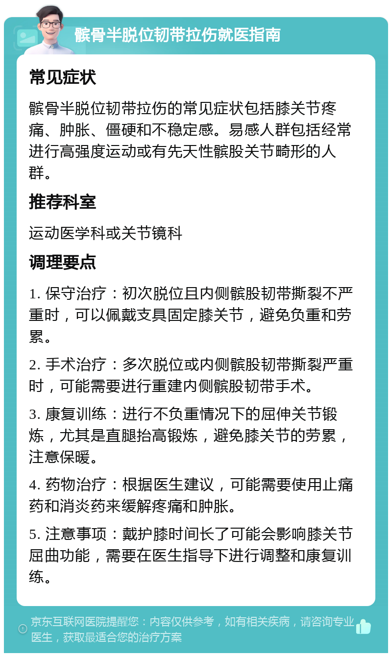 髌骨半脱位韧带拉伤就医指南 常见症状 髌骨半脱位韧带拉伤的常见症状包括膝关节疼痛、肿胀、僵硬和不稳定感。易感人群包括经常进行高强度运动或有先天性髌股关节畸形的人群。 推荐科室 运动医学科或关节镜科 调理要点 1. 保守治疗：初次脱位且内侧髌股韧带撕裂不严重时，可以佩戴支具固定膝关节，避免负重和劳累。 2. 手术治疗：多次脱位或内侧髌股韧带撕裂严重时，可能需要进行重建内侧髌股韧带手术。 3. 康复训练：进行不负重情况下的屈伸关节锻炼，尤其是直腿抬高锻炼，避免膝关节的劳累，注意保暖。 4. 药物治疗：根据医生建议，可能需要使用止痛药和消炎药来缓解疼痛和肿胀。 5. 注意事项：戴护膝时间长了可能会影响膝关节屈曲功能，需要在医生指导下进行调整和康复训练。