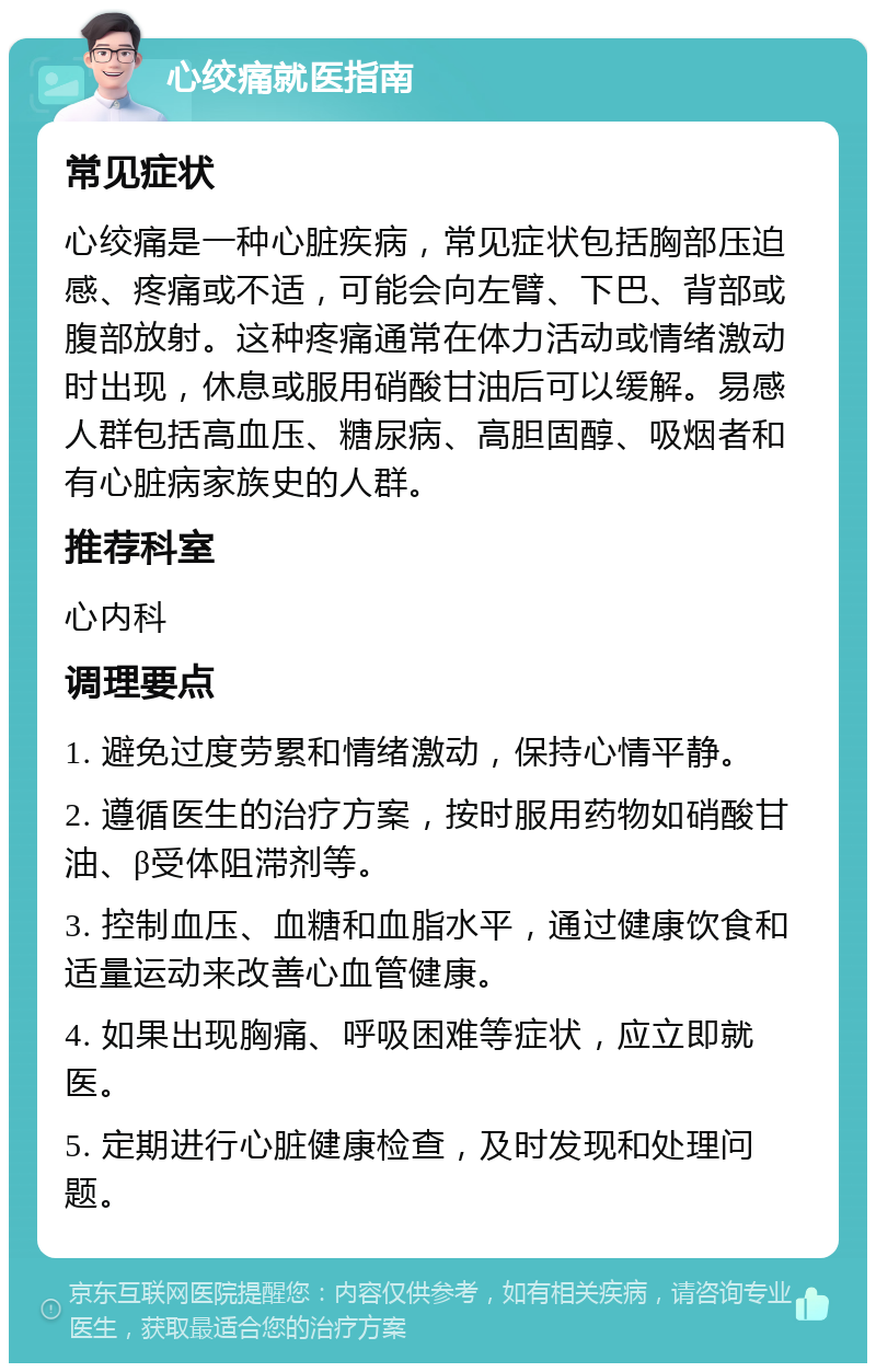 心绞痛就医指南 常见症状 心绞痛是一种心脏疾病，常见症状包括胸部压迫感、疼痛或不适，可能会向左臂、下巴、背部或腹部放射。这种疼痛通常在体力活动或情绪激动时出现，休息或服用硝酸甘油后可以缓解。易感人群包括高血压、糖尿病、高胆固醇、吸烟者和有心脏病家族史的人群。 推荐科室 心内科 调理要点 1. 避免过度劳累和情绪激动，保持心情平静。 2. 遵循医生的治疗方案，按时服用药物如硝酸甘油、β受体阻滞剂等。 3. 控制血压、血糖和血脂水平，通过健康饮食和适量运动来改善心血管健康。 4. 如果出现胸痛、呼吸困难等症状，应立即就医。 5. 定期进行心脏健康检查，及时发现和处理问题。