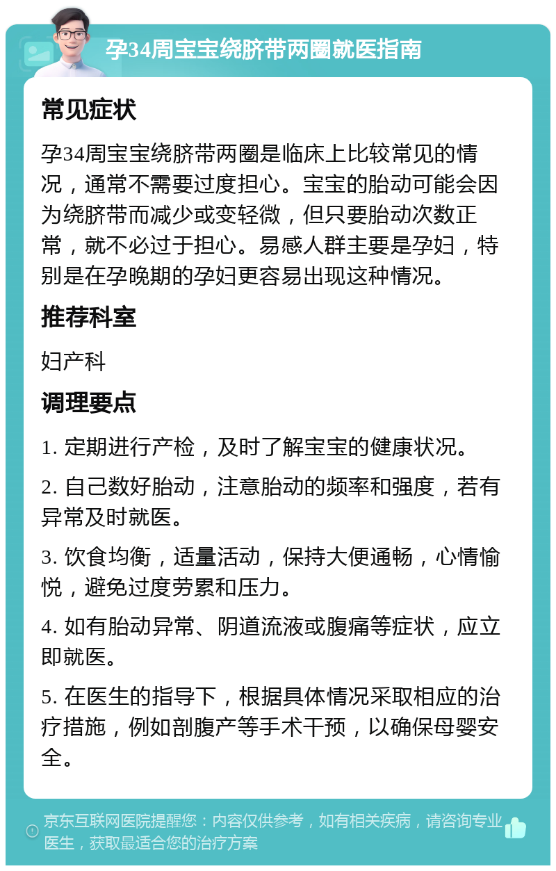 孕34周宝宝绕脐带两圈就医指南 常见症状 孕34周宝宝绕脐带两圈是临床上比较常见的情况，通常不需要过度担心。宝宝的胎动可能会因为绕脐带而减少或变轻微，但只要胎动次数正常，就不必过于担心。易感人群主要是孕妇，特别是在孕晚期的孕妇更容易出现这种情况。 推荐科室 妇产科 调理要点 1. 定期进行产检，及时了解宝宝的健康状况。 2. 自己数好胎动，注意胎动的频率和强度，若有异常及时就医。 3. 饮食均衡，适量活动，保持大便通畅，心情愉悦，避免过度劳累和压力。 4. 如有胎动异常、阴道流液或腹痛等症状，应立即就医。 5. 在医生的指导下，根据具体情况采取相应的治疗措施，例如剖腹产等手术干预，以确保母婴安全。