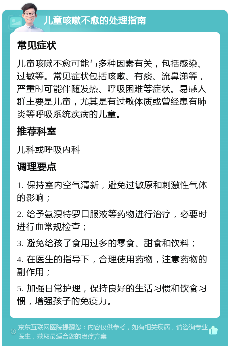 儿童咳嗽不愈的处理指南 常见症状 儿童咳嗽不愈可能与多种因素有关，包括感染、过敏等。常见症状包括咳嗽、有痰、流鼻涕等，严重时可能伴随发热、呼吸困难等症状。易感人群主要是儿童，尤其是有过敏体质或曾经患有肺炎等呼吸系统疾病的儿童。 推荐科室 儿科或呼吸内科 调理要点 1. 保持室内空气清新，避免过敏原和刺激性气体的影响； 2. 给予氨溴特罗口服液等药物进行治疗，必要时进行血常规检查； 3. 避免给孩子食用过多的零食、甜食和饮料； 4. 在医生的指导下，合理使用药物，注意药物的副作用； 5. 加强日常护理，保持良好的生活习惯和饮食习惯，增强孩子的免疫力。