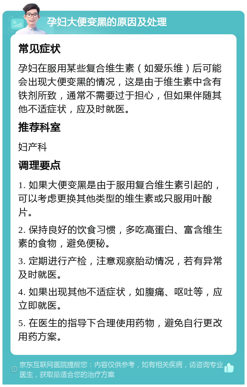 孕妇大便变黑的原因及处理 常见症状 孕妇在服用某些复合维生素（如爱乐维）后可能会出现大便变黑的情况，这是由于维生素中含有铁剂所致，通常不需要过于担心，但如果伴随其他不适症状，应及时就医。 推荐科室 妇产科 调理要点 1. 如果大便变黑是由于服用复合维生素引起的，可以考虑更换其他类型的维生素或只服用叶酸片。 2. 保持良好的饮食习惯，多吃高蛋白、富含维生素的食物，避免便秘。 3. 定期进行产检，注意观察胎动情况，若有异常及时就医。 4. 如果出现其他不适症状，如腹痛、呕吐等，应立即就医。 5. 在医生的指导下合理使用药物，避免自行更改用药方案。