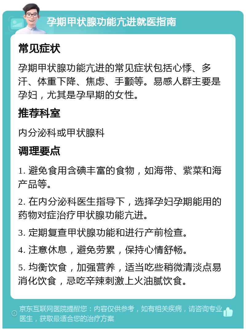 孕期甲状腺功能亢进就医指南 常见症状 孕期甲状腺功能亢进的常见症状包括心悸、多汗、体重下降、焦虑、手颤等。易感人群主要是孕妇，尤其是孕早期的女性。 推荐科室 内分泌科或甲状腺科 调理要点 1. 避免食用含碘丰富的食物，如海带、紫菜和海产品等。 2. 在内分泌科医生指导下，选择孕妇孕期能用的药物对症治疗甲状腺功能亢进。 3. 定期复查甲状腺功能和进行产前检查。 4. 注意休息，避免劳累，保持心情舒畅。 5. 均衡饮食，加强营养，适当吃些稍微清淡点易消化饮食，忌吃辛辣刺激上火油腻饮食。