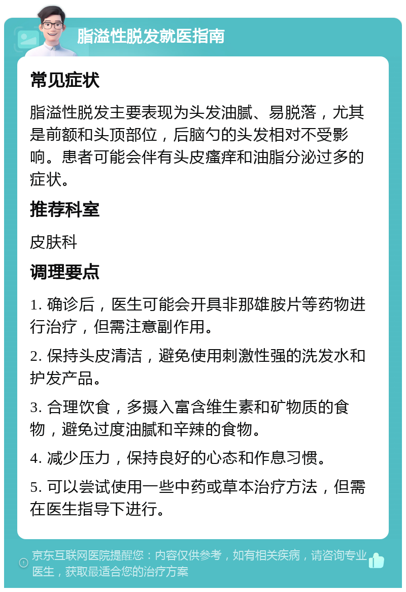 脂溢性脱发就医指南 常见症状 脂溢性脱发主要表现为头发油腻、易脱落，尤其是前额和头顶部位，后脑勺的头发相对不受影响。患者可能会伴有头皮瘙痒和油脂分泌过多的症状。 推荐科室 皮肤科 调理要点 1. 确诊后，医生可能会开具非那雄胺片等药物进行治疗，但需注意副作用。 2. 保持头皮清洁，避免使用刺激性强的洗发水和护发产品。 3. 合理饮食，多摄入富含维生素和矿物质的食物，避免过度油腻和辛辣的食物。 4. 减少压力，保持良好的心态和作息习惯。 5. 可以尝试使用一些中药或草本治疗方法，但需在医生指导下进行。