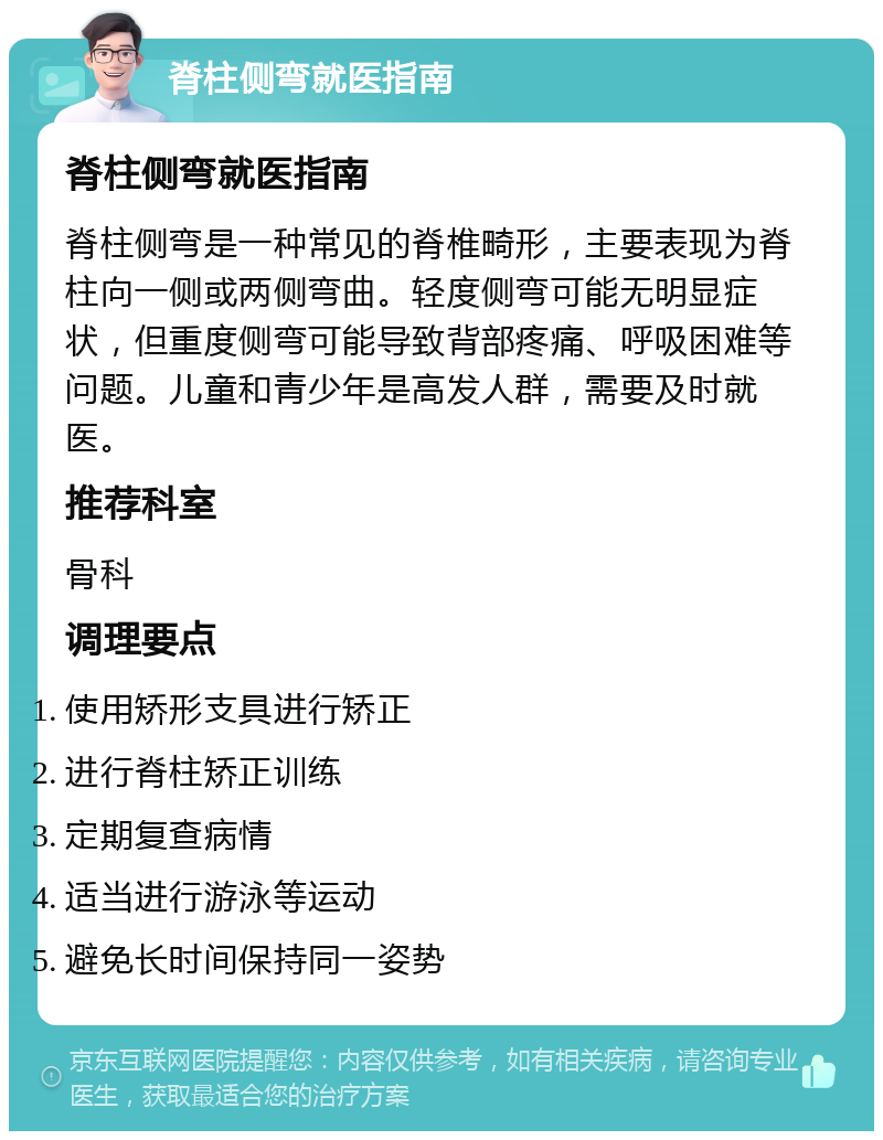 脊柱侧弯就医指南 脊柱侧弯就医指南 脊柱侧弯是一种常见的脊椎畸形，主要表现为脊柱向一侧或两侧弯曲。轻度侧弯可能无明显症状，但重度侧弯可能导致背部疼痛、呼吸困难等问题。儿童和青少年是高发人群，需要及时就医。 推荐科室 骨科 调理要点 使用矫形支具进行矫正 进行脊柱矫正训练 定期复查病情 适当进行游泳等运动 避免长时间保持同一姿势