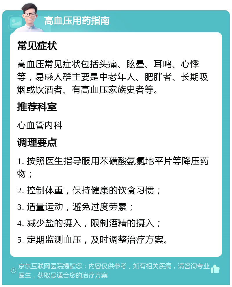 高血压用药指南 常见症状 高血压常见症状包括头痛、眩晕、耳鸣、心悸等，易感人群主要是中老年人、肥胖者、长期吸烟或饮酒者、有高血压家族史者等。 推荐科室 心血管内科 调理要点 1. 按照医生指导服用苯磺酸氨氯地平片等降压药物； 2. 控制体重，保持健康的饮食习惯； 3. 适量运动，避免过度劳累； 4. 减少盐的摄入，限制酒精的摄入； 5. 定期监测血压，及时调整治疗方案。