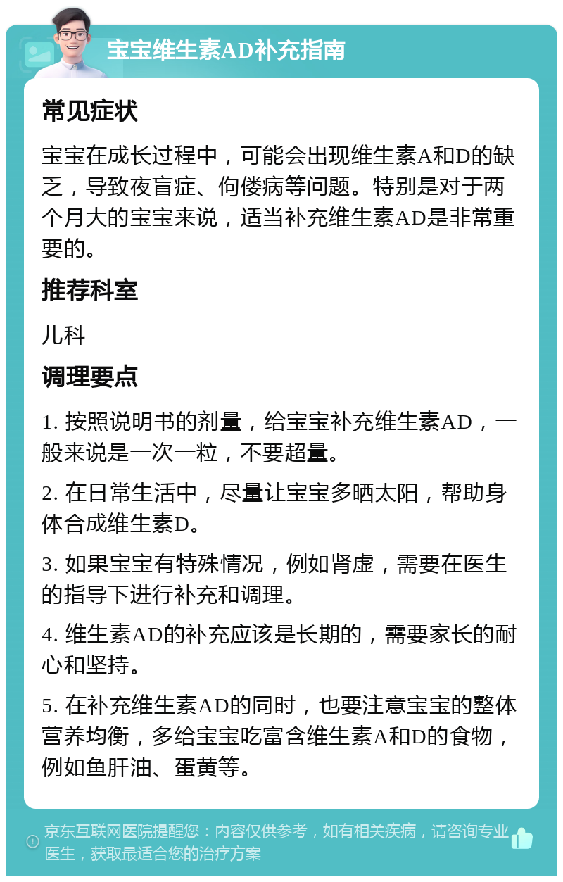 宝宝维生素AD补充指南 常见症状 宝宝在成长过程中，可能会出现维生素A和D的缺乏，导致夜盲症、佝偻病等问题。特别是对于两个月大的宝宝来说，适当补充维生素AD是非常重要的。 推荐科室 儿科 调理要点 1. 按照说明书的剂量，给宝宝补充维生素AD，一般来说是一次一粒，不要超量。 2. 在日常生活中，尽量让宝宝多晒太阳，帮助身体合成维生素D。 3. 如果宝宝有特殊情况，例如肾虚，需要在医生的指导下进行补充和调理。 4. 维生素AD的补充应该是长期的，需要家长的耐心和坚持。 5. 在补充维生素AD的同时，也要注意宝宝的整体营养均衡，多给宝宝吃富含维生素A和D的食物，例如鱼肝油、蛋黄等。