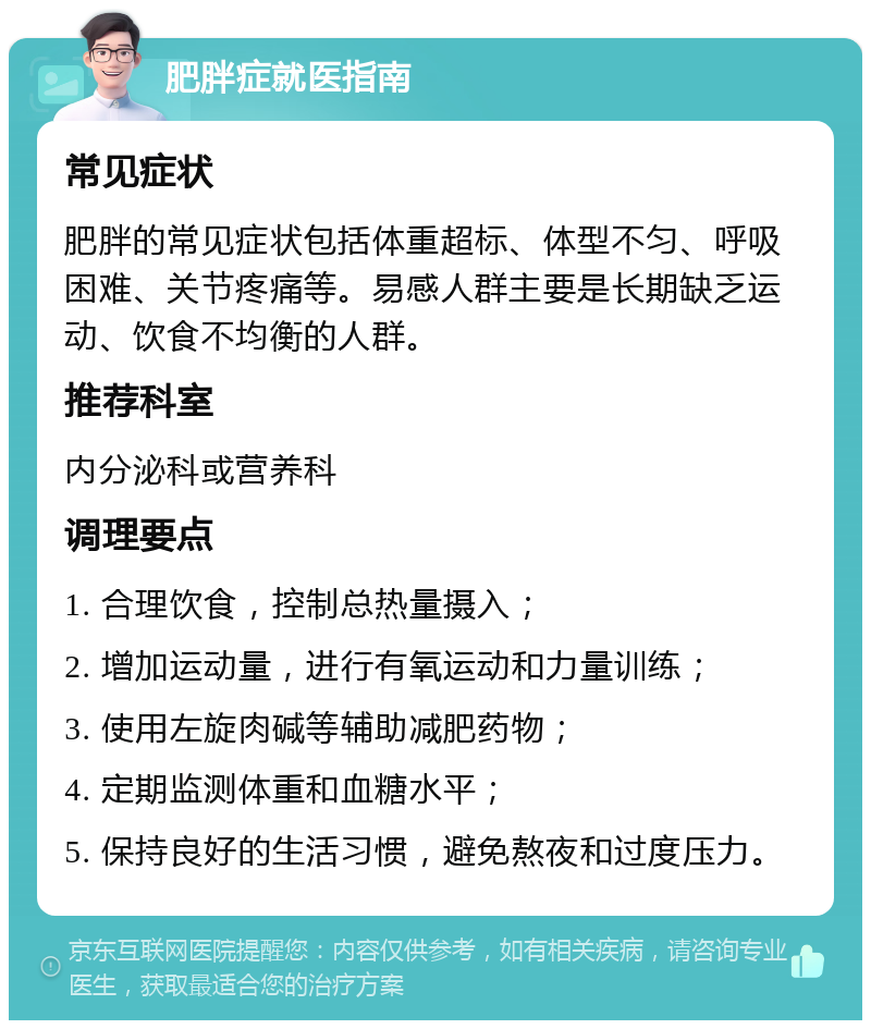 肥胖症就医指南 常见症状 肥胖的常见症状包括体重超标、体型不匀、呼吸困难、关节疼痛等。易感人群主要是长期缺乏运动、饮食不均衡的人群。 推荐科室 内分泌科或营养科 调理要点 1. 合理饮食，控制总热量摄入； 2. 增加运动量，进行有氧运动和力量训练； 3. 使用左旋肉碱等辅助减肥药物； 4. 定期监测体重和血糖水平； 5. 保持良好的生活习惯，避免熬夜和过度压力。