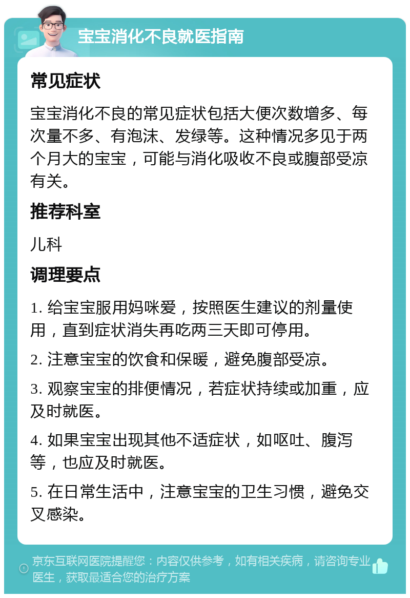 宝宝消化不良就医指南 常见症状 宝宝消化不良的常见症状包括大便次数增多、每次量不多、有泡沫、发绿等。这种情况多见于两个月大的宝宝，可能与消化吸收不良或腹部受凉有关。 推荐科室 儿科 调理要点 1. 给宝宝服用妈咪爱，按照医生建议的剂量使用，直到症状消失再吃两三天即可停用。 2. 注意宝宝的饮食和保暖，避免腹部受凉。 3. 观察宝宝的排便情况，若症状持续或加重，应及时就医。 4. 如果宝宝出现其他不适症状，如呕吐、腹泻等，也应及时就医。 5. 在日常生活中，注意宝宝的卫生习惯，避免交叉感染。