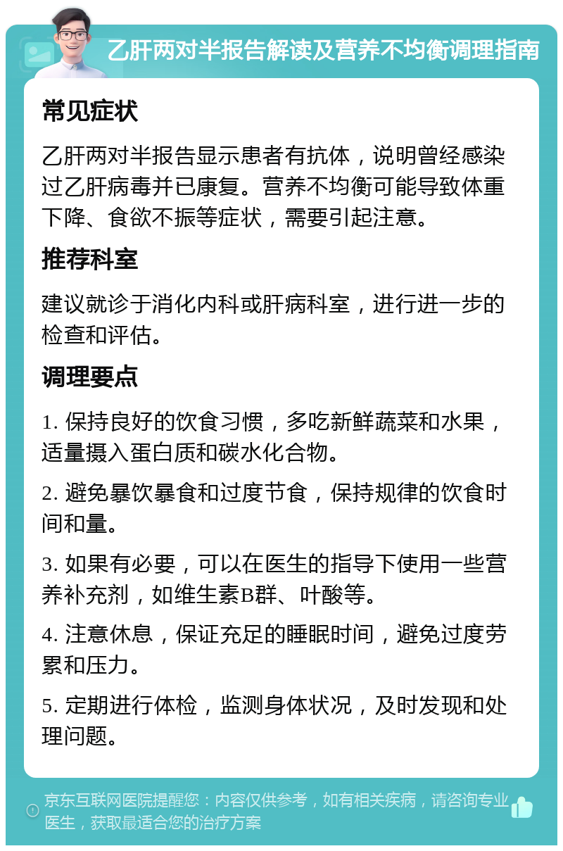 乙肝两对半报告解读及营养不均衡调理指南 常见症状 乙肝两对半报告显示患者有抗体，说明曾经感染过乙肝病毒并已康复。营养不均衡可能导致体重下降、食欲不振等症状，需要引起注意。 推荐科室 建议就诊于消化内科或肝病科室，进行进一步的检查和评估。 调理要点 1. 保持良好的饮食习惯，多吃新鲜蔬菜和水果，适量摄入蛋白质和碳水化合物。 2. 避免暴饮暴食和过度节食，保持规律的饮食时间和量。 3. 如果有必要，可以在医生的指导下使用一些营养补充剂，如维生素B群、叶酸等。 4. 注意休息，保证充足的睡眠时间，避免过度劳累和压力。 5. 定期进行体检，监测身体状况，及时发现和处理问题。