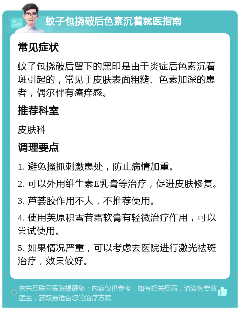 蚊子包挠破后色素沉着就医指南 常见症状 蚊子包挠破后留下的黑印是由于炎症后色素沉着斑引起的，常见于皮肤表面粗糙、色素加深的患者，偶尔伴有瘙痒感。 推荐科室 皮肤科 调理要点 1. 避免搔抓刺激患处，防止病情加重。 2. 可以外用维生素E乳膏等治疗，促进皮肤修复。 3. 芦荟胶作用不大，不推荐使用。 4. 使用芙原积雪苷霜软膏有轻微治疗作用，可以尝试使用。 5. 如果情况严重，可以考虑去医院进行激光祛斑治疗，效果较好。