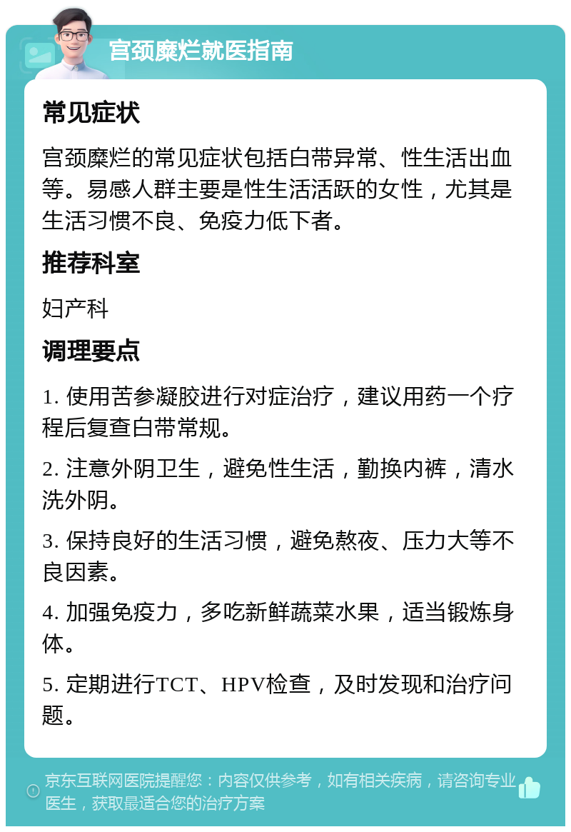 宫颈糜烂就医指南 常见症状 宫颈糜烂的常见症状包括白带异常、性生活出血等。易感人群主要是性生活活跃的女性，尤其是生活习惯不良、免疫力低下者。 推荐科室 妇产科 调理要点 1. 使用苦参凝胶进行对症治疗，建议用药一个疗程后复查白带常规。 2. 注意外阴卫生，避免性生活，勤换内裤，清水洗外阴。 3. 保持良好的生活习惯，避免熬夜、压力大等不良因素。 4. 加强免疫力，多吃新鲜蔬菜水果，适当锻炼身体。 5. 定期进行TCT、HPV检查，及时发现和治疗问题。