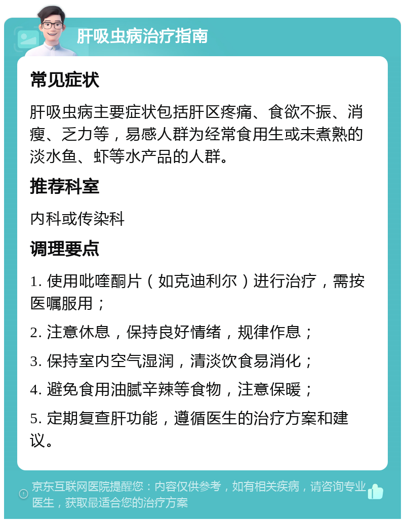 肝吸虫病治疗指南 常见症状 肝吸虫病主要症状包括肝区疼痛、食欲不振、消瘦、乏力等，易感人群为经常食用生或未煮熟的淡水鱼、虾等水产品的人群。 推荐科室 内科或传染科 调理要点 1. 使用吡喹酮片（如克迪利尔）进行治疗，需按医嘱服用； 2. 注意休息，保持良好情绪，规律作息； 3. 保持室内空气湿润，清淡饮食易消化； 4. 避免食用油腻辛辣等食物，注意保暖； 5. 定期复查肝功能，遵循医生的治疗方案和建议。