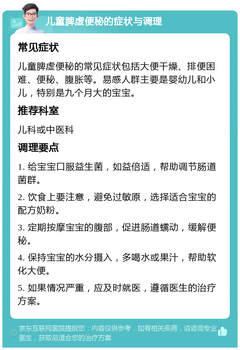 儿童脾虚便秘的症状与调理 常见症状 儿童脾虚便秘的常见症状包括大便干燥、排便困难、便秘、腹胀等。易感人群主要是婴幼儿和小儿，特别是九个月大的宝宝。 推荐科室 儿科或中医科 调理要点 1. 给宝宝口服益生菌，如益倍适，帮助调节肠道菌群。 2. 饮食上要注意，避免过敏原，选择适合宝宝的配方奶粉。 3. 定期按摩宝宝的腹部，促进肠道蠕动，缓解便秘。 4. 保持宝宝的水分摄入，多喝水或果汁，帮助软化大便。 5. 如果情况严重，应及时就医，遵循医生的治疗方案。