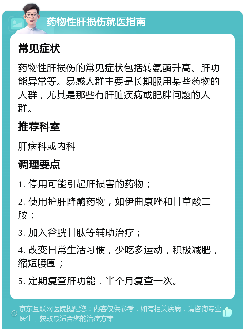 药物性肝损伤就医指南 常见症状 药物性肝损伤的常见症状包括转氨酶升高、肝功能异常等。易感人群主要是长期服用某些药物的人群，尤其是那些有肝脏疾病或肥胖问题的人群。 推荐科室 肝病科或内科 调理要点 1. 停用可能引起肝损害的药物； 2. 使用护肝降酶药物，如伊曲康唑和甘草酸二胺； 3. 加入谷胱甘肽等辅助治疗； 4. 改变日常生活习惯，少吃多运动，积极减肥，缩短腰围； 5. 定期复查肝功能，半个月复查一次。